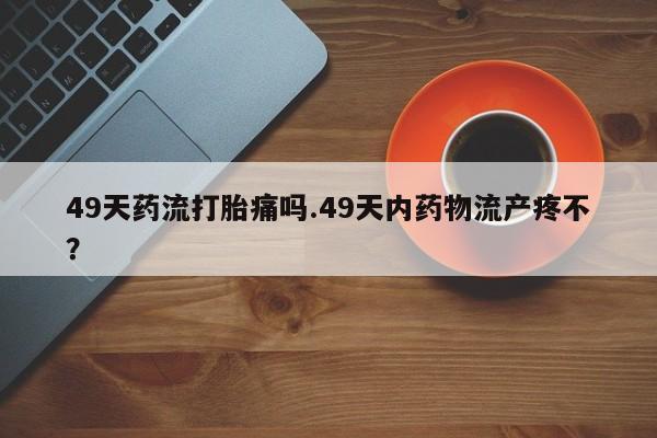 打胎药私人微信购买49天药流打胎痛吗.49天内药物流产疼不？