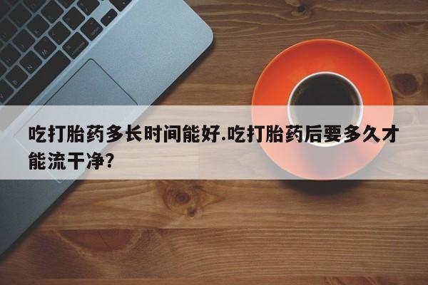 打胎药私人微信购买吃打胎药多长时间能好.吃打胎药后要多久才能流干净？