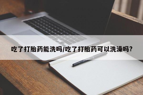 打胎药私人微信购买吃了打胎药能洗吗/吃了打胎药可以洗澡吗?