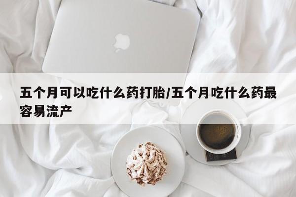 打胎药私人微信购买五个月可以吃什么药打胎/五个月吃什么药最容易流产