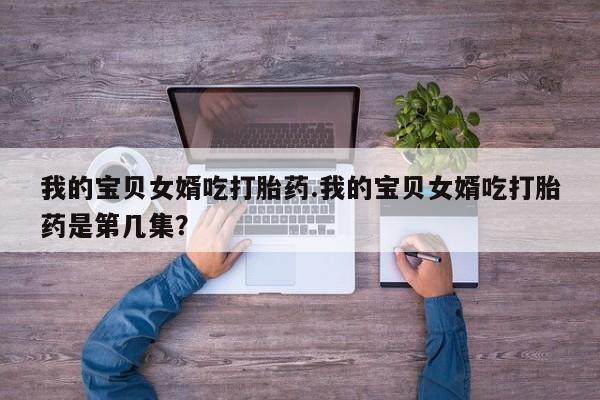 打胎药私人微信购买我的宝贝女婿吃打胎药.我的宝贝女婿吃打胎药是第几集？