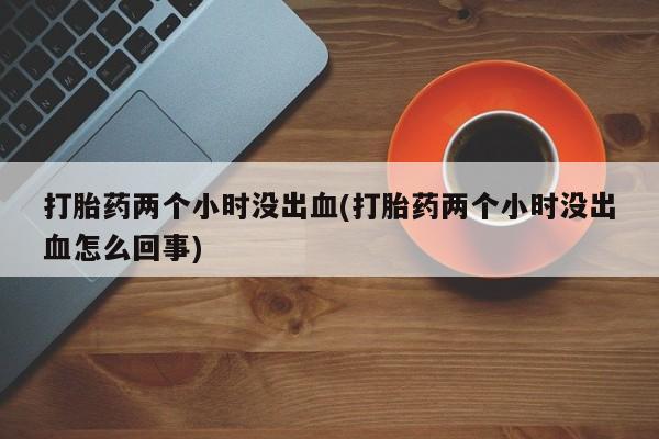 打胎药私人微信购买打胎药两个小时没出血(打胎药两个小时没出血怎么回事)