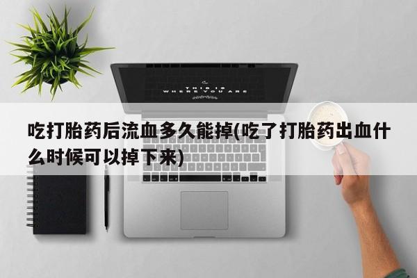 打胎药私人微信购买吃打胎药后流血多久能掉(吃了打胎药出血什么时候可以掉下来)