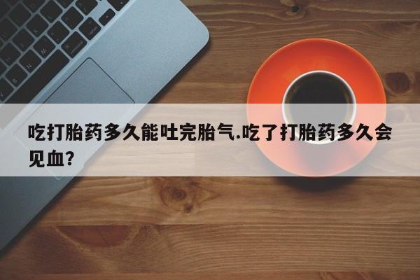 打胎药私人微信购买吃打胎药多久能吐完胎气.吃了打胎药多久会见血？