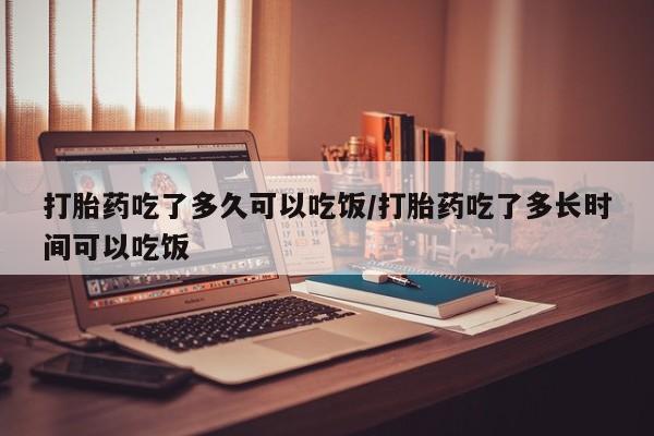 打胎药私人微信购买打胎药吃了多久可以吃饭/打胎药吃了多长时间可以吃饭