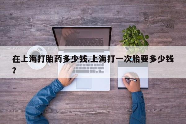 打胎药私人微信购买在上海打胎药多少钱.上海打一次胎要多少钱？