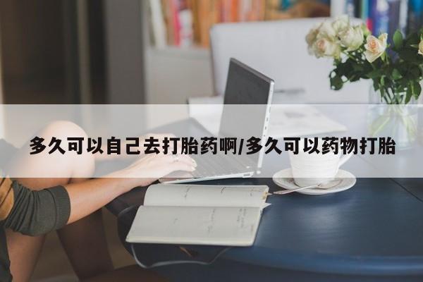 打胎药私人微信购买多久可以自己去打胎药啊/多久可以药物打胎