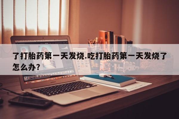 打胎药私人微信购买了打胎药第一天发烧.吃打胎药第一天发烧了怎么办？