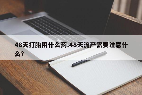 打胎药私人微信购买48天打胎用什么药.48天流产需要注意什么？