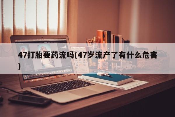 打胎药私人微信购买47打胎要药流吗(47岁流产了有什么危害)
