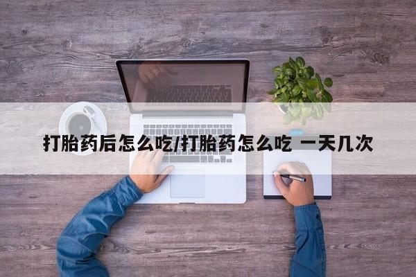 打胎药私人微信购买打胎药后怎么吃/打胎药怎么吃 一天几次