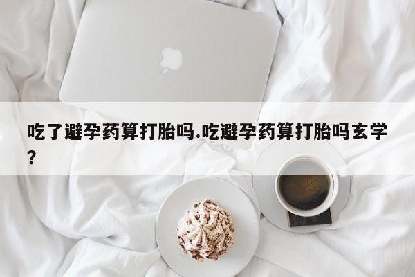 打胎药私人微信购买吃了避孕药算打胎吗.吃避孕药算打胎吗玄学？