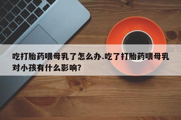 打胎药私人微信购买吃打胎药喂母乳了怎么办.吃了打胎药喂母乳对小孩有什么影响？