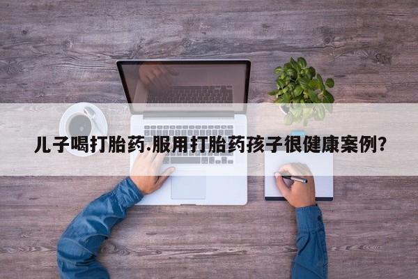 打胎药私人微信购买儿子喝打胎药.服用打胎药孩子很健康案例？