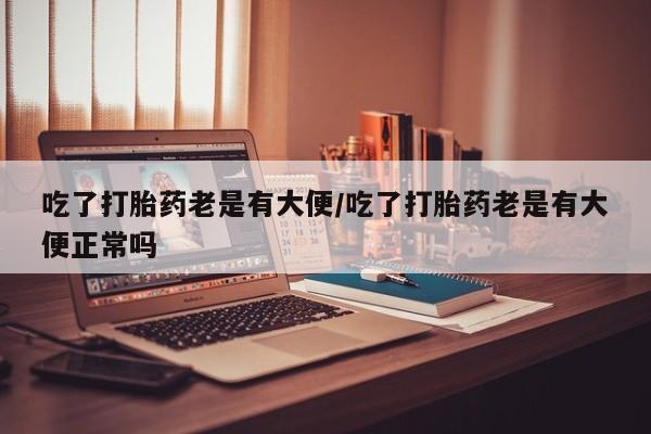 打胎药私人微信购买吃了打胎药老是有大便/吃了打胎药老是有大便正常吗
