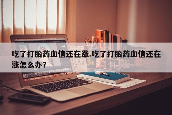 打胎药私人微信购买吃了打胎药血值还在涨.吃了打胎药血值还在涨怎么办？