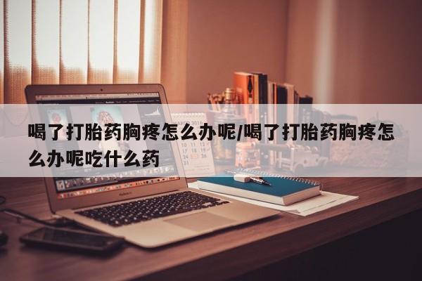 打胎药私人微信购买喝了打胎药胸疼怎么办呢/喝了打胎药胸疼怎么办呢吃什么药