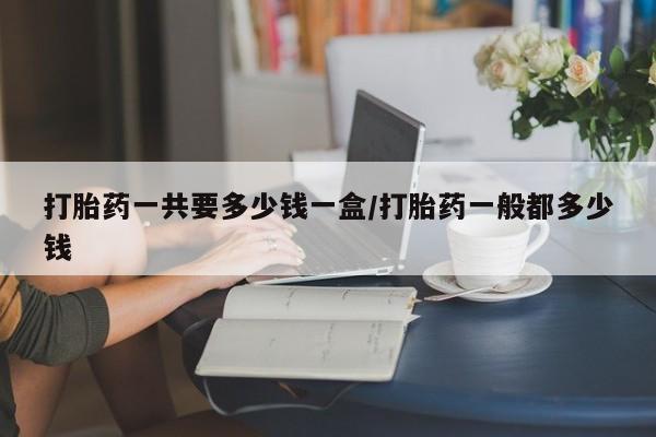 打胎药私人微信购买打胎药一共要多少钱一盒/打胎药一般都多少钱