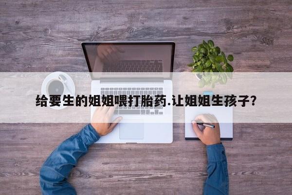 打胎药私人微信购买给要生的姐姐喂打胎药.让姐姐生孩子？