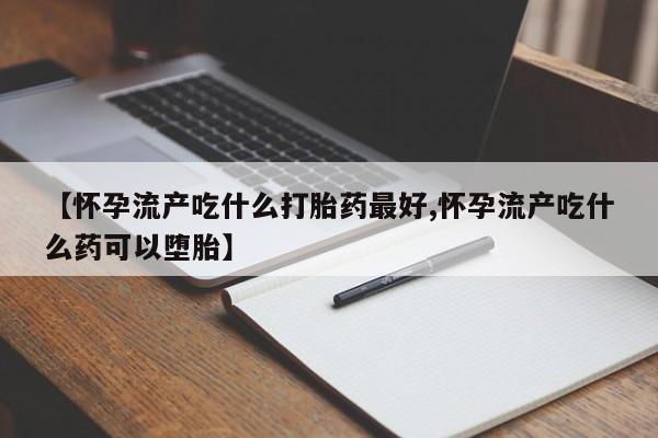 打胎药私人微信购买【怀孕流产吃什么打胎药最好,怀孕流产吃什么药可以堕胎】