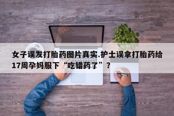 打胎药私人微信购买女子误发打胎药图片真实.护士误拿打胎药给17周孕妈服下“吃错药了”？
