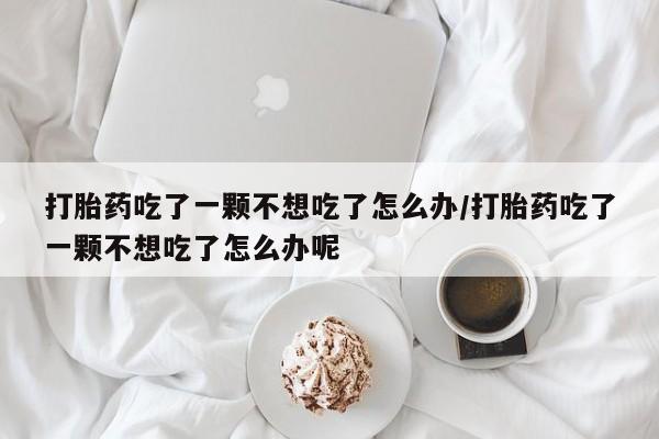 打胎药私人微信购买打胎药吃了一颗不想吃了怎么办/打胎药吃了一颗不想吃了怎么办呢