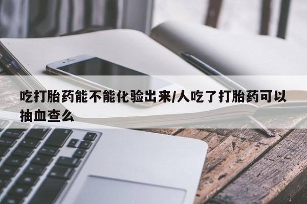 打胎药私人微信购买吃打胎药能不能化验出来/人吃了打胎药可以抽血查么
