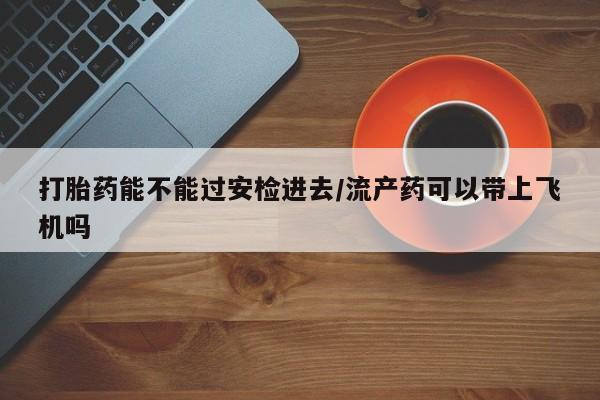打胎药私人微信购买打胎药能不能过安检进去/流产药可以带上飞机吗