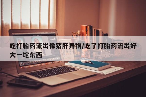 打胎药私人微信购买吃打胎药流出像猪肝异物/吃了打胎药流出好大一坨东西