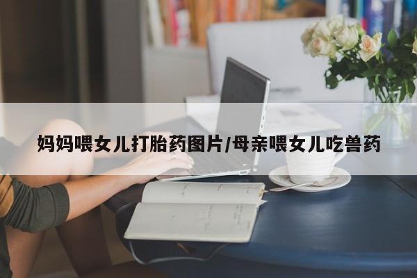 打胎药私人微信购买妈妈喂女儿打胎药图片/母亲喂女儿吃兽药
