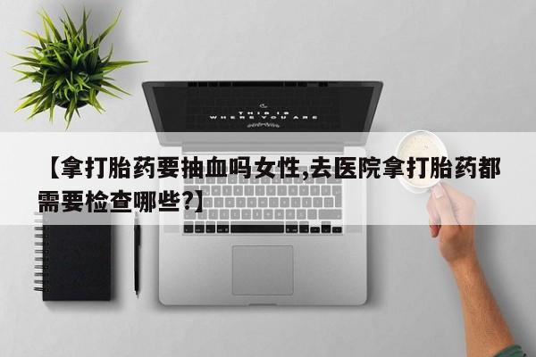 打胎药私人微信购买【拿打胎药要抽血吗女性,去医院拿打胎药都需要检查哪些?】