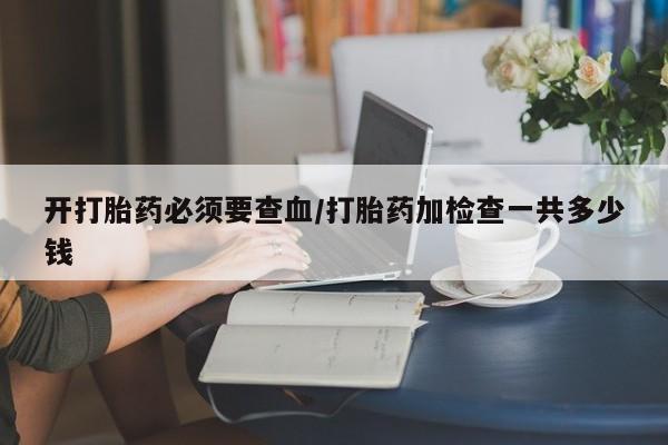 打胎药私人微信购买开打胎药必须要查血/打胎药加检查一共多少钱