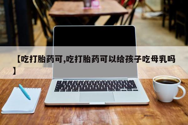 打胎药私人微信购买【吃打胎药可,吃打胎药可以给孩子吃母乳吗】