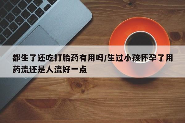 打胎药私人微信购买都生了还吃打胎药有用吗/生过小孩怀孕了用药流还是人流好一点