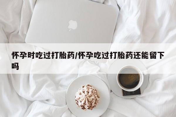 打胎药私人微信购买怀孕时吃过打胎药/怀孕吃过打胎药还能留下吗