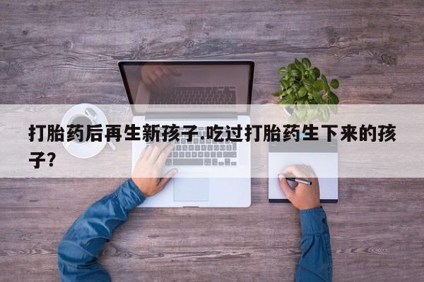 打胎药私人微信购买打胎药后再生新孩子.吃过打胎药生下来的孩子？