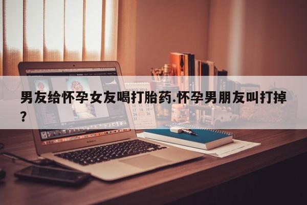 打胎药私人微信购买男友给怀孕女友喝打胎药.怀孕男朋友叫打掉？