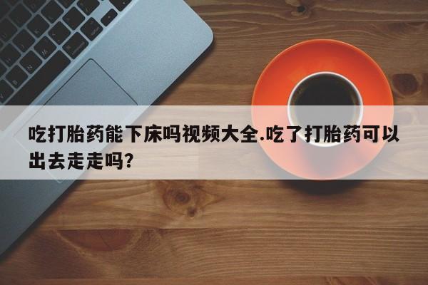 打胎药私人微信购买吃打胎药能下床吗视频大全.吃了打胎药可以出去走走吗？