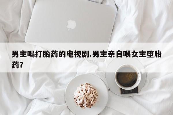 打胎药私人微信购买男主喝打胎药的电视剧.男主亲自喂女主堕胎药？