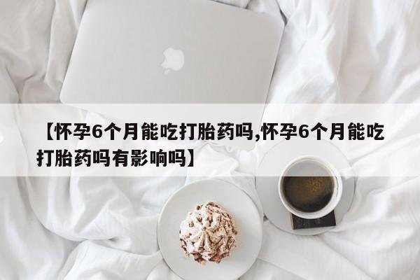 打胎药私人微信购买【怀孕6个月能吃打胎药吗,怀孕6个月能吃打胎药吗有影响吗】