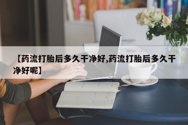 打胎药私人微信购买【药流打胎后多久干净好,药流打胎后多久干净好呢】
