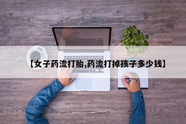 打胎药私人微信购买【女子药流打胎,药流打掉孩子多少钱】