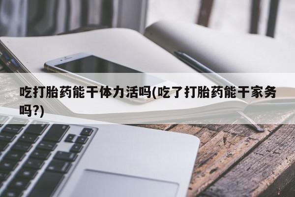 打胎药私人微信购买吃打胎药能干体力活吗(吃了打胎药能干家务吗?)