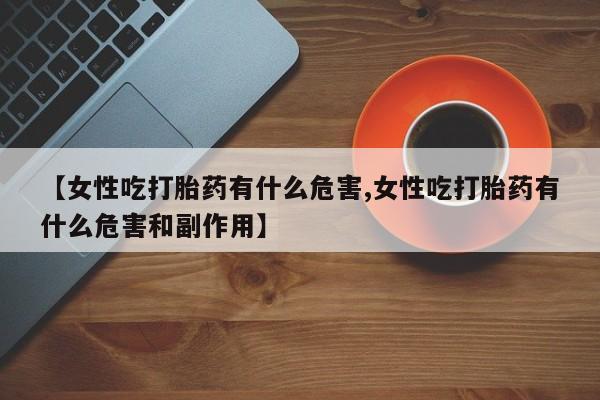 打胎药私人微信购买【女性吃打胎药有什么危害,女性吃打胎药有什么危害和副作用】