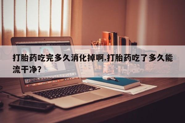 打胎药私人微信购买打胎药吃完多久消化掉啊.打胎药吃了多久能流干净？