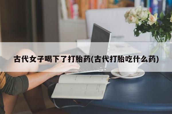 打胎药私人微信购买古代女子喝下了打胎药(古代打胎吃什么药)