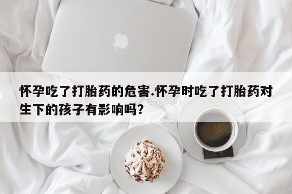 打胎药私人微信购买怀孕吃了打胎药的危害.怀孕时吃了打胎药对生下的孩子有影响吗？