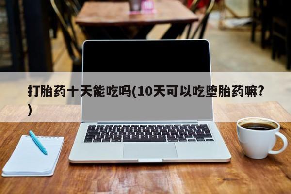 打胎药私人微信购买打胎药十天能吃吗(10天可以吃堕胎药嘛?)