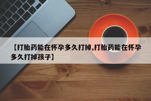 打胎药私人微信购买【打胎药能在怀孕多久打掉,打胎药能在怀孕多久打掉孩子】