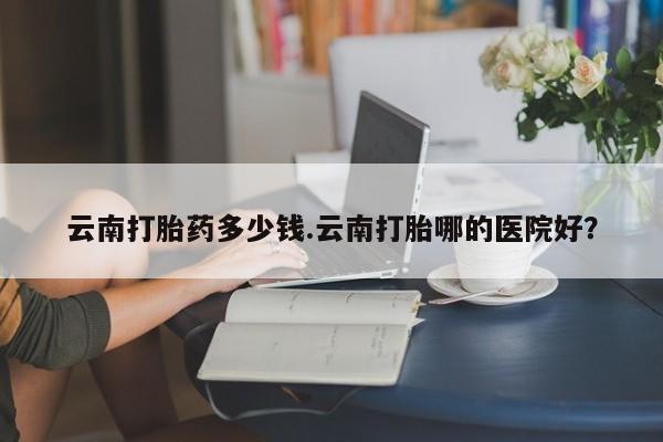 打胎药私人微信购买云南打胎药多少钱.云南打胎哪的医院好？